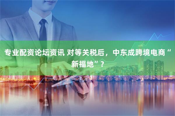 专业配资论坛资讯 对等关税后，中东成跨境电商“新福地”？