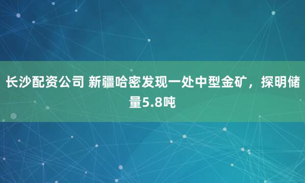 长沙配资公司 新疆哈密发现一处中型金矿，探明储量5.8吨