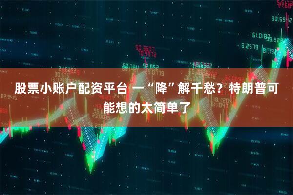 股票小账户配资平台 一“降”解千愁？特朗普可能想的太简单了