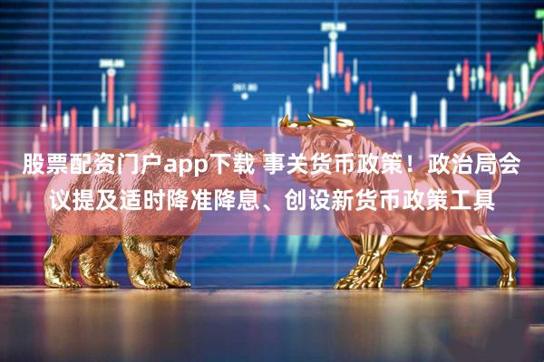 股票配资门户app下载 事关货币政策！政治局会议提及适时降准降息、创设新货币政策工具