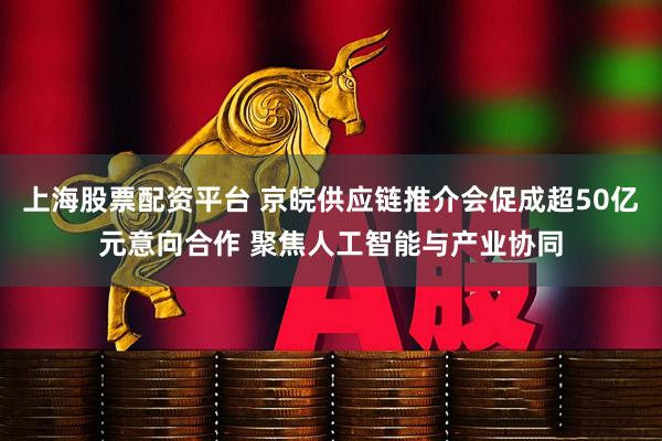 上海股票配资平台 京皖供应链推介会促成超50亿元意向合作 聚焦人工智能与产业协同