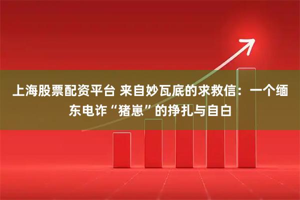 上海股票配资平台 来自妙瓦底的求救信：一个缅东电诈“猪崽”的挣扎与自白