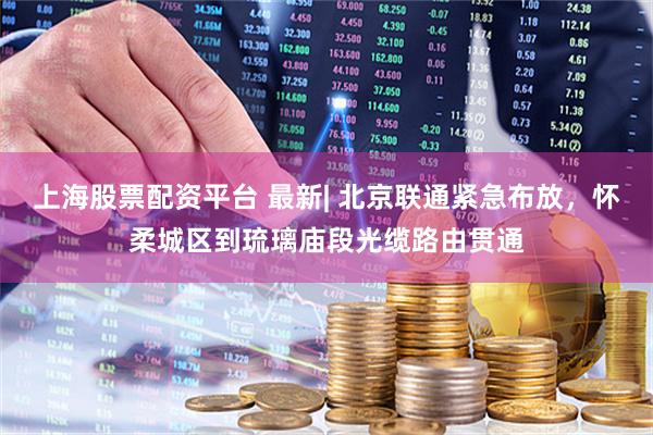 上海股票配资平台 最新| 北京联通紧急布放，怀柔城区到琉璃庙段光缆路由贯通