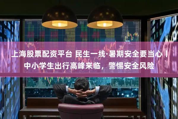 上海股票配资平台 民生一线·暑期安全要当心丨中小学生出行高峰来临，警惕安全风险