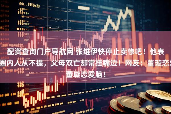 配资查询门户导航网 张维伊快停止卖惨吧！他表哥是圈内人从不提，父母双亡却常挂嘴边！网友：董璇恋爱脑！