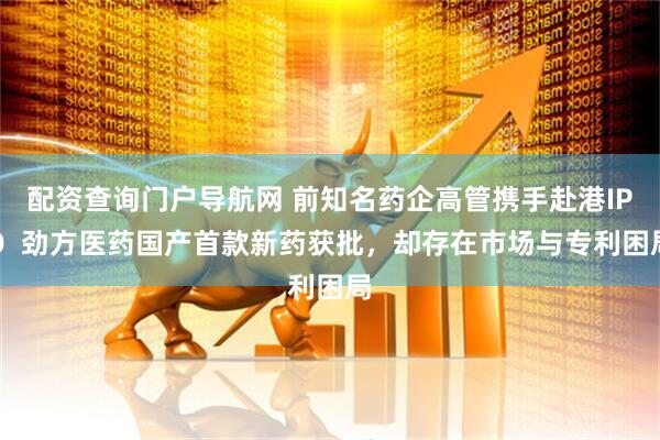 配资查询门户导航网 前知名药企高管携手赴港IPO  劲方医药国产首款新药获批，却存在市场与专利困局