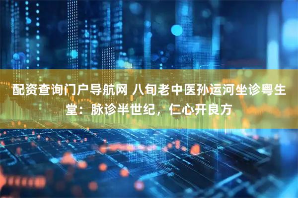 配资查询门户导航网 八旬老中医孙运河坐诊粤生堂：脉诊半世纪，仁心开良方