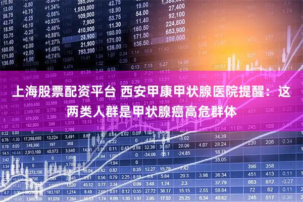 上海股票配资平台 西安甲康甲状腺医院提醒：这两类人群是甲状腺癌高危群体