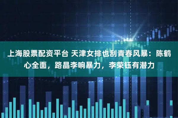 上海股票配资平台 天津女排也刮青春风暴:陈鹤心全面,路晶李响暴力,李荣钰有潜力