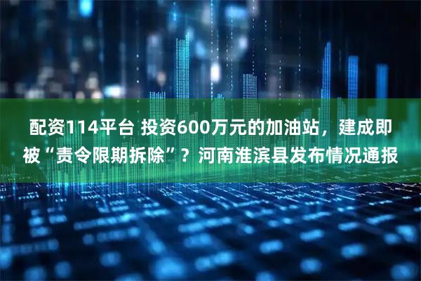 配资114平台 投资600万元的加油站，建成即被“责令限期拆除”？河南淮滨县发布情况通报