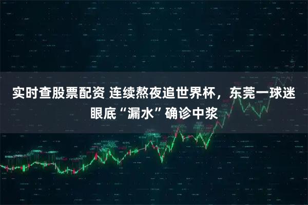 实时查股票配资 连续熬夜追世界杯，东莞一球迷眼底“漏水”确诊中浆