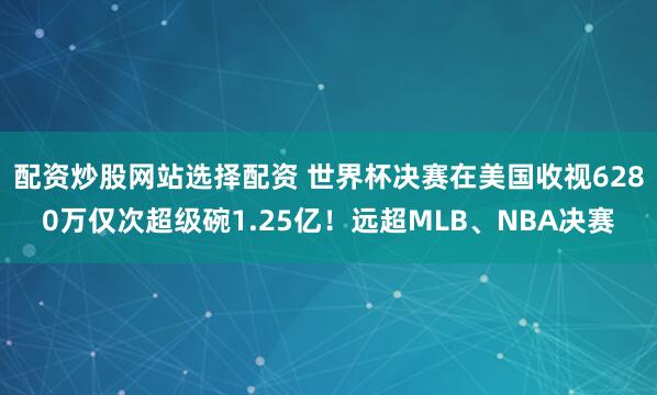 配资炒股网站选择配资 世界杯决赛在美国收视6280万仅次超级碗1.25亿！远超MLB、NBA决赛