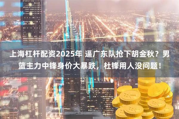 上海杠杆配资2025年 逼广东队抢下胡金秋？男篮主力中锋身价大暴跌，杜锋用人没问题！