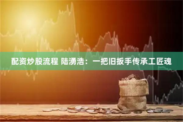配资炒股流程 陆湧浩：一把旧扳手传承工匠魂