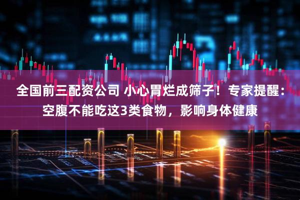 全国前三配资公司 小心胃烂成筛子！专家提醒：空腹不能吃这3类食物，影响身体健康