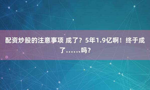 配资炒股的注意事项 成了？5年1.9亿啊！终于成了……吗？