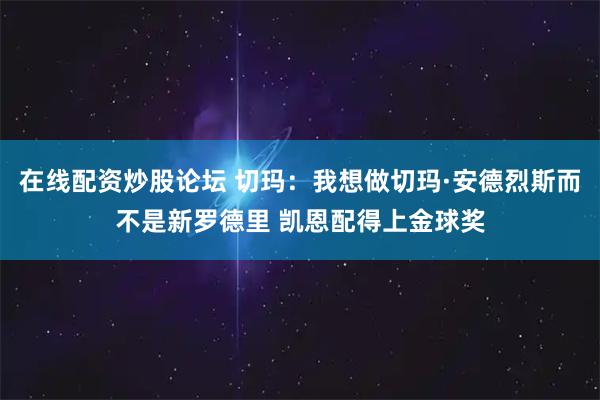 在线配资炒股论坛 切玛：我想做切玛·安德烈斯而不是新罗德里 凯恩配得上金球奖